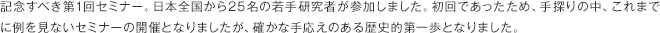 記念すべき第1回セミナー。日本全国から25名の若手研究者が参加しました。初回であったため、手探りの中、これまでに例を見ないセミナーの開催となりましたが、確かな手応えのある歴史的第一歩となりました。