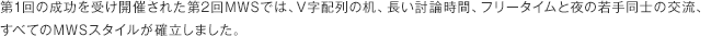 第1回の成功を受け開催された第2回MWSでは、V字配列の机、長い討論時間、フリータイムと夜の若手同士の交流、すべてのMWSスタイルが確立しました。