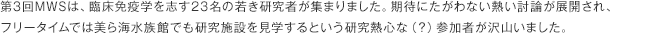 第3回MWSは、臨床免疫学を志す23名の若き研究者が集まりました。期待にたがわない熱い討論が展開され、フリータイムでは美ら海水族館でも研究施設を見学するという研究熱心な（？）参加者が沢山いました。