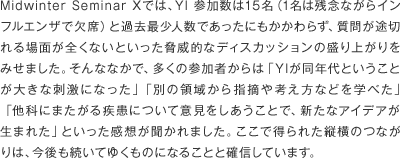 Midwinter Seminar Xでは、YI 参加数は11名（1名は残念ながらインフルエンザで欠席）と過去最少人数であったにもかかわらず、質問が途切れる場面が全くないといった脅威的なディスカッションの盛り上がりをみせました。そんななかで、多くの参加者からは「YIが同年代ということが大きな刺激になった」「別の領域から指摘や考え方などを学べた」「他科にまたがる疾患について意見をしあうことで、新たなアイデアが生まれた」といった感想が聞かれました。ここで得られた縦横のつながりは、今後も続いてゆくものになることと確信しています。