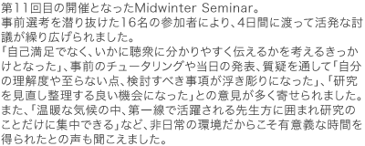 第11回目の開催となったMidwinter Seminar。事前選考を潜り抜けた16名の参加者により、4日間に渡って活発な討議が繰り広げられました。「自己満足でなく、いかに聴衆に分かりやすく伝えるかを考えるきっかけとなった」、事前のチュータリングや当日の発表、質疑を通して「自分の理解度や至らない点、検討すべき事項が浮き彫りになった」、「研究を見直し整理する良い機会になった」との意見が多く寄せられました。また、「温暖な気候の中、第一線で活躍される先生方に囲まれ研究のことだけに集中できる」など、非日常の環境だからこそ有意義な時間を得られたとの声も聞こえました。